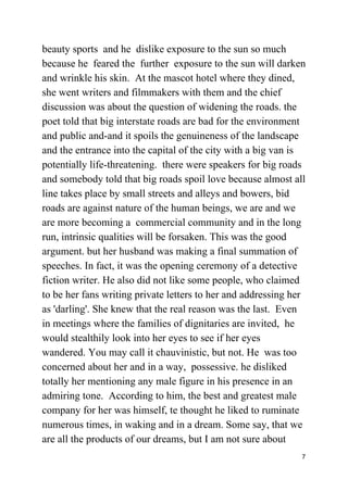 beauty sports and he dislike exposure to the sun so much
because he feared the further exposure to the sun will darken
and wrinkle his skin. At the mascot hotel where they dined,
she went writers and filmmakers with them and the chief
discussion was about the question of widening the roads. the
poet told that big interstate roads are bad for the environment
and public and-and it spoils the genuineness of the landscape
and the entrance into the capital of the city with a big van is
potentially life-threatening. there were speakers for big roads
and somebody told that big roads spoil love because almost all
line takes place by small streets and alleys and bowers, bid
roads are against nature of the human beings, we are and we
are more becoming a commercial community and in the long
run, intrinsic qualities will be forsaken. This was the good
argument. but her husband was making a final summation of
speeches. In fact, it was the opening ceremony of a detective
fiction writer. He also did not like some people, who claimed
to be her fans writing private letters to her and addressing her
as 'darling'. She knew that the real reason was the last. Even
in meetings where the families of dignitaries are invited, he
would stealthily look into her eyes to see if her eyes
wandered. You may call it chauvinistic, but not. He was too
concerned about her and in a way, possessive. he disliked
totally her mentioning any male figure in his presence in an
admiring tone. According to him, the best and greatest male
company for her was himself, te thought he liked to ruminate
numerous times, in waking and in a dream. Some say, that we
are all the products of our dreams, but I am not sure about
7
 