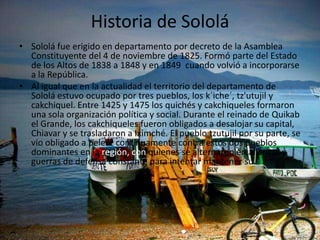 Historia de Sololá
• Sololá fue erigido en departamento por decreto de la Asamblea
Constituyente del 4 de noviembre de 1825. Formó parte del Estado
de los Altos de 1838 a 1848 y en 1849 cuando volvió a incorporarse
a la República.
• Al igual que en la actualidad el territorio del departamento de
Sololá estuvo ocupado por tres pueblos, los k´iche´, tz'utujil y
cakchiquel. Entre 1425 y 1475 los quichés y cakchiqueles formaron
una sola organización política y social. Durante el reinado de Quikab
el Grande, los cakchiqueles fueron obligados a desalojar su capital,
Chiavar y se trasladaron a Iximché. El pueblo tzutujil por su parte, se
vio obligado a pelear continuamente contra estos dos pueblos
dominantes en la región, con quienes se alternaron en alianzas y
guerras de defensa constante para intentar mantener su
 