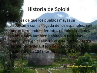 Historia de Sololá
• Después de que los pueblos mayas se
dispersan y con la llegada de los españoles, se
fueron formando diferentes pueblo españoles
en los cuales también habitaban personas
mayas, y así en el año 1838 este pueblo paso a
formar parte del Estado de los Altos y
finalmente en 1849 formo parte de la
Republica.
 