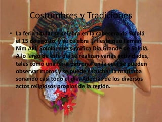 Costumbres y Tradiciones
• La feria titular se celebra en la cabecera de Sololá
el 15 de agosto, y se celebra la fiesta que llaman
Nim Akij Sololá, que significa Día Grande de Sololá.
A lo largo de este día se realizan varias actividades,
tales como una feria patronal en la cual se pueden
observar moros y se puede escuchar la marimba
sonando casi todo el día. Además de los diversos
actos religiosos propios de la región.
 