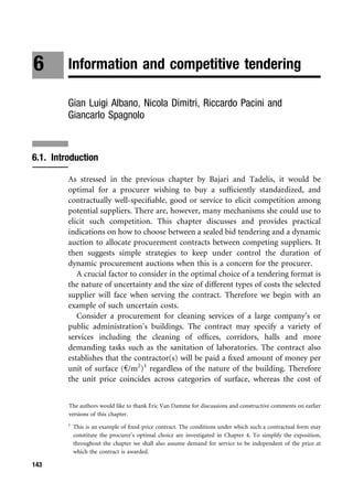 6        Information and competitive tendering

         Gian Luigi Albano, Nicola Dimitri, Riccardo Pacini and
         Giancarlo Spagnolo



6.1. Introduction

         As stressed in the previous chapter by Bajari and Tadelis, it would be
         optimal for a procurer wishing to buy a sufﬁciently standardized, and
         contractually well-speciﬁable, good or service to elicit competition among
         potential suppliers. There are, however, many mechanisms she could use to
         elicit such competition. This chapter discusses and provides practical
         indications on how to choose between a sealed bid tendering and a dynamic
         auction to allocate procurement contracts between competing suppliers. It
         then suggests simple strategies to keep under control the duration of
         dynamic procurement auctions when this is a concern for the procurer.
            A crucial factor to consider in the optimal choice of a tendering format is
         the nature of uncertainty and the size of different types of costs the selected
         supplier will face when serving the contract. Therefore we begin with an
         example of such uncertain costs.
            Consider a procurement for cleaning services of a large company’s or
         public administration’s buildings. The contract may specify a variety of
         services including the cleaning of ofﬁces, corridors, halls and more
         demanding tasks such as the sanitation of laboratories. The contract also
         establishes that the contractor(s) will be paid a ﬁxed amount of money per
         unit of surface (e/m2)1 regardless of the nature of the building. Therefore
         the unit price coincides across categories of surface, whereas the cost of


         The authors would like to thank Eric Van Damme for discussions and constructive comments on earlier
         versions of this chapter.
         1
             This is an example of ﬁxed-price contract. The conditions under which such a contractual form may
             constitute the procurer’s optimal choice are investigated in Chapter 4. To simplify the exposition,
             throughout the chapter we shall also assume demand for service to be independent of the price at
             which the contract is awarded.

143
 