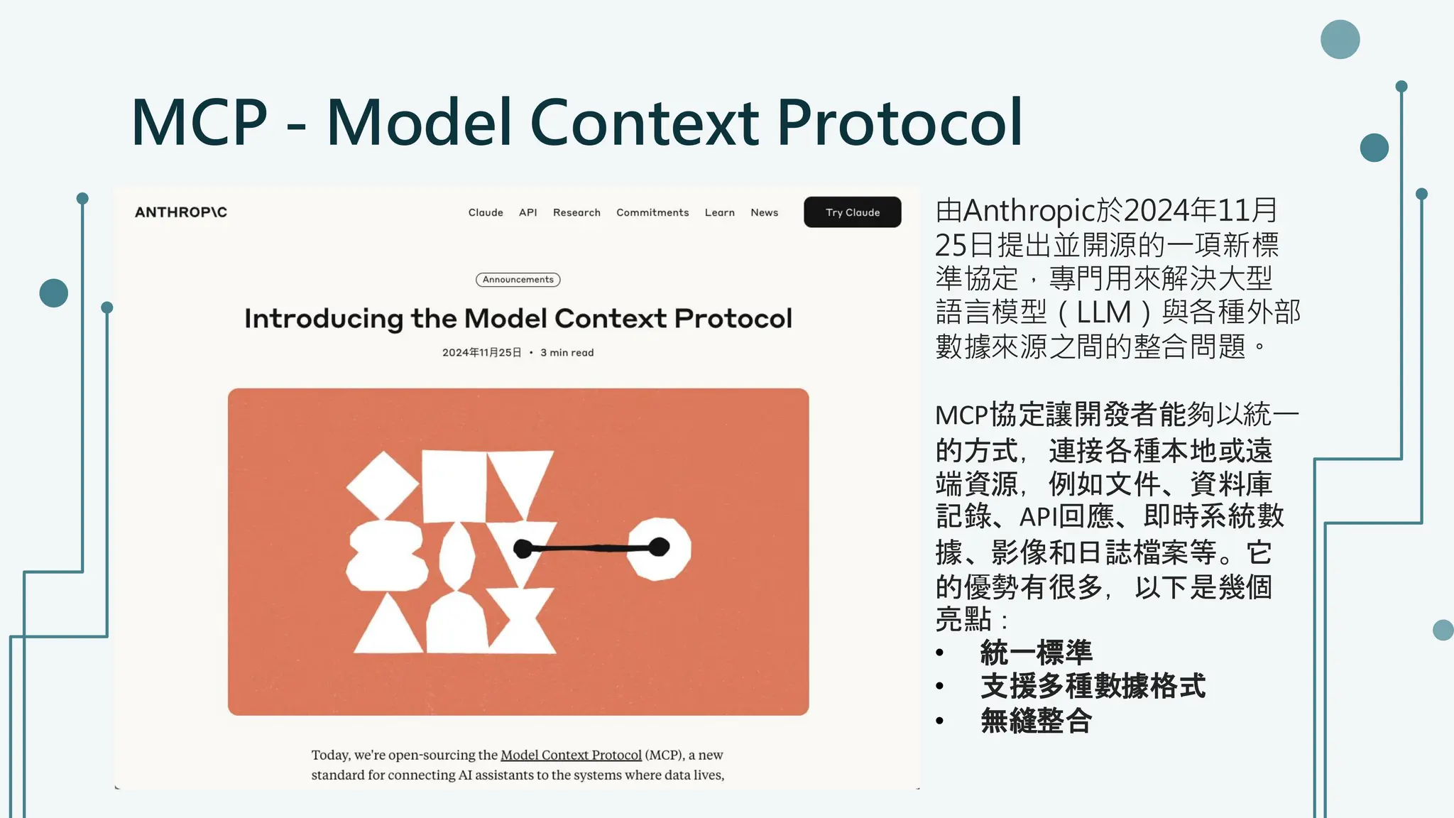 MCP - Model Context Protocol
由Anthropic於2024年11月
25日提出並開源的一項新標
準協定，專門用來解決大型
語言模型（LLM）與各種外部
數據來源之間的整合問題。
MCP協定讓開發者能夠以統一
的方式，連接各種本地或遠
端資源，例如文件、資料庫
記錄、API回應、即時系統數
據、影像和日誌檔案等。它
的優勢有很多，以下是幾個
亮點：
• 統一標準
• 支援多種數據格式
• 無縫整合
 