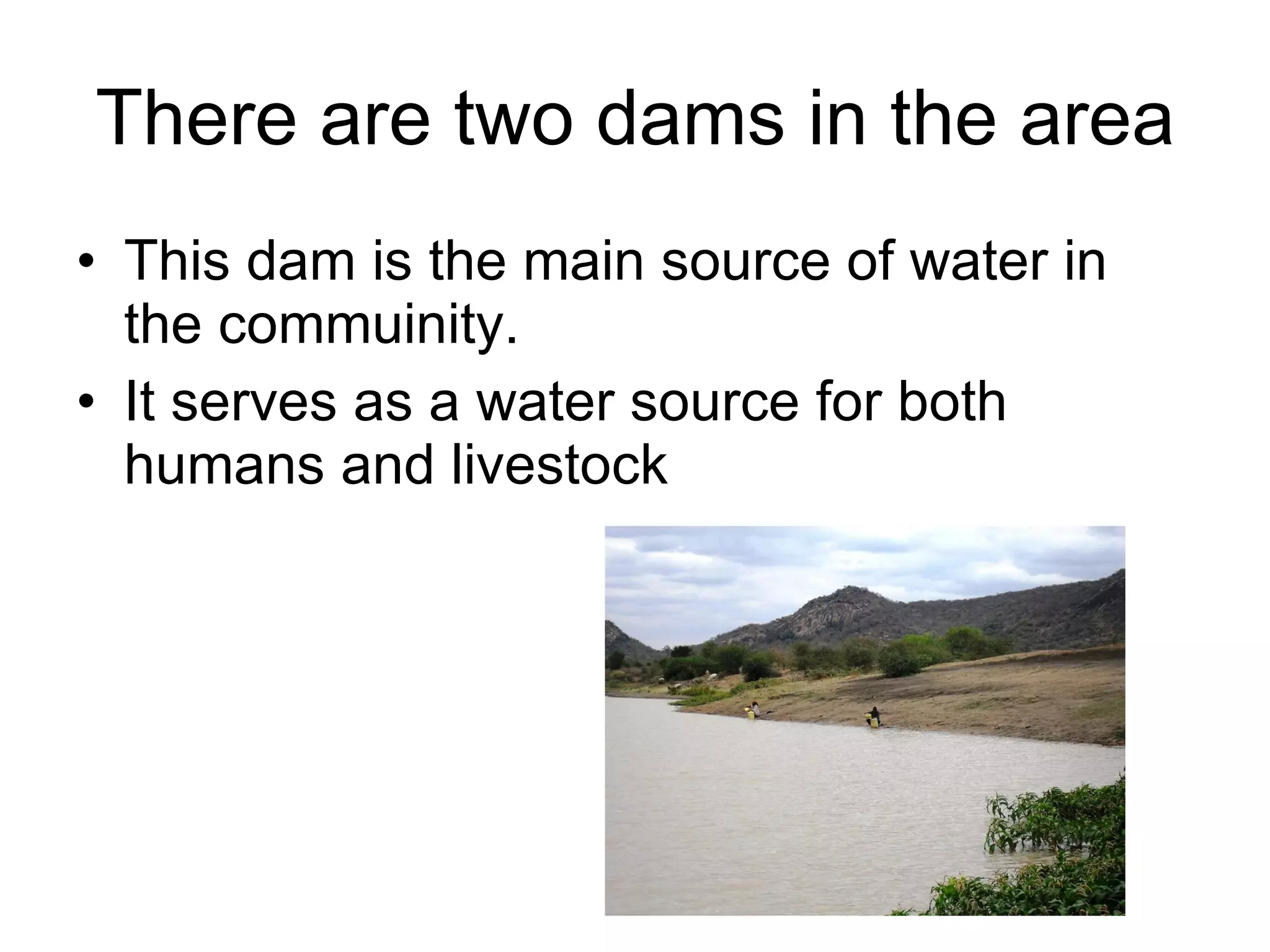 There are two dams in the area This dam is the main source of water in the commuinity. It serves as a water source for both humans and livestock 