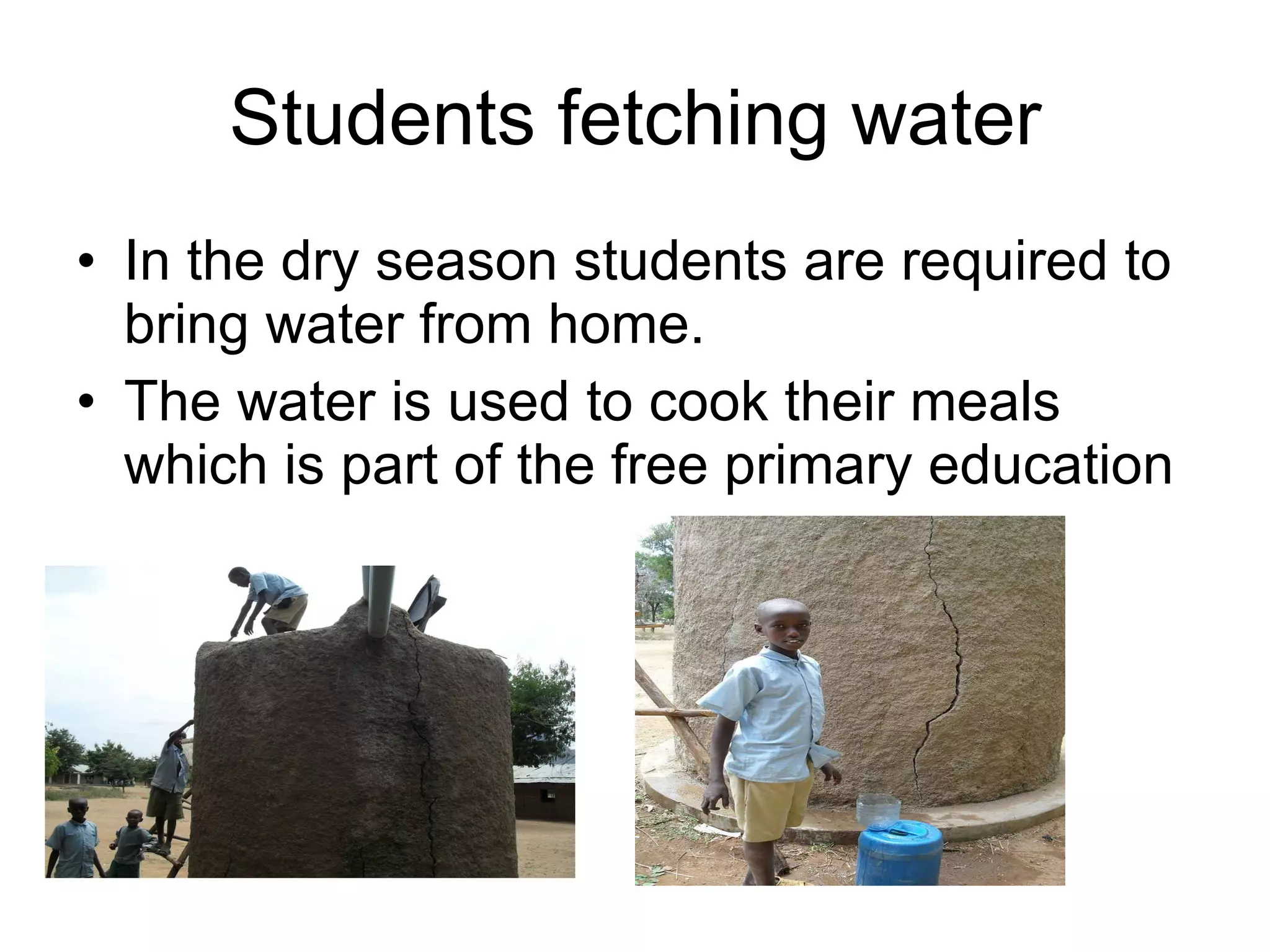 Students fetching water In the dry season students are required to bring water from home. The water is used to cook their meals which is part of the free primary education 