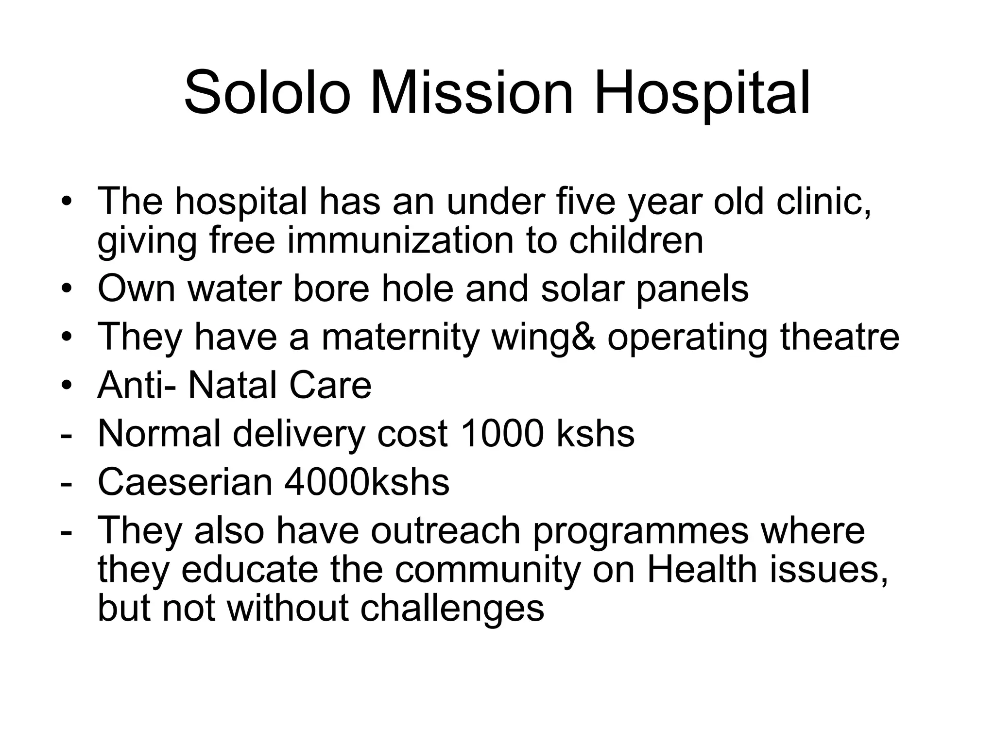 Sololo Mission Hospital The hospital has an under five year old clinic, giving free immunization to children Own water bore hole and solar panels They have a maternity wing& operating theatre Anti- Natal Care Normal delivery cost 1000 kshs Caeserian 4000kshs They also have outreach programmes where they educate the community on Health issues, but not without challenges  