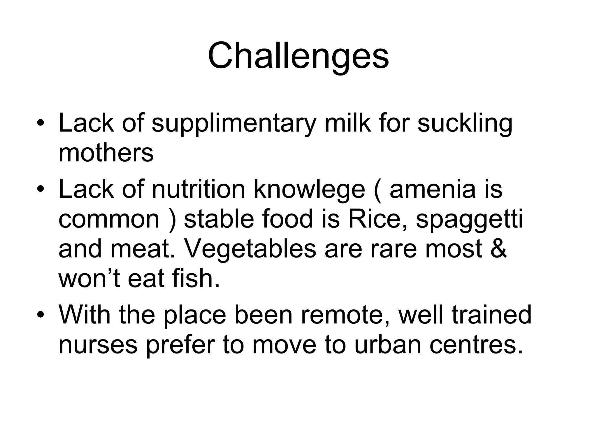 Challenges Lack of supplimentary milk for suckling mothers Lack of nutrition knowlege ( amenia is common ) stable food is Rice, spaggetti and meat. Vegetables are rare most & won’t eat fish. With the place been remote, well trained nurses prefer to move to urban centres. 