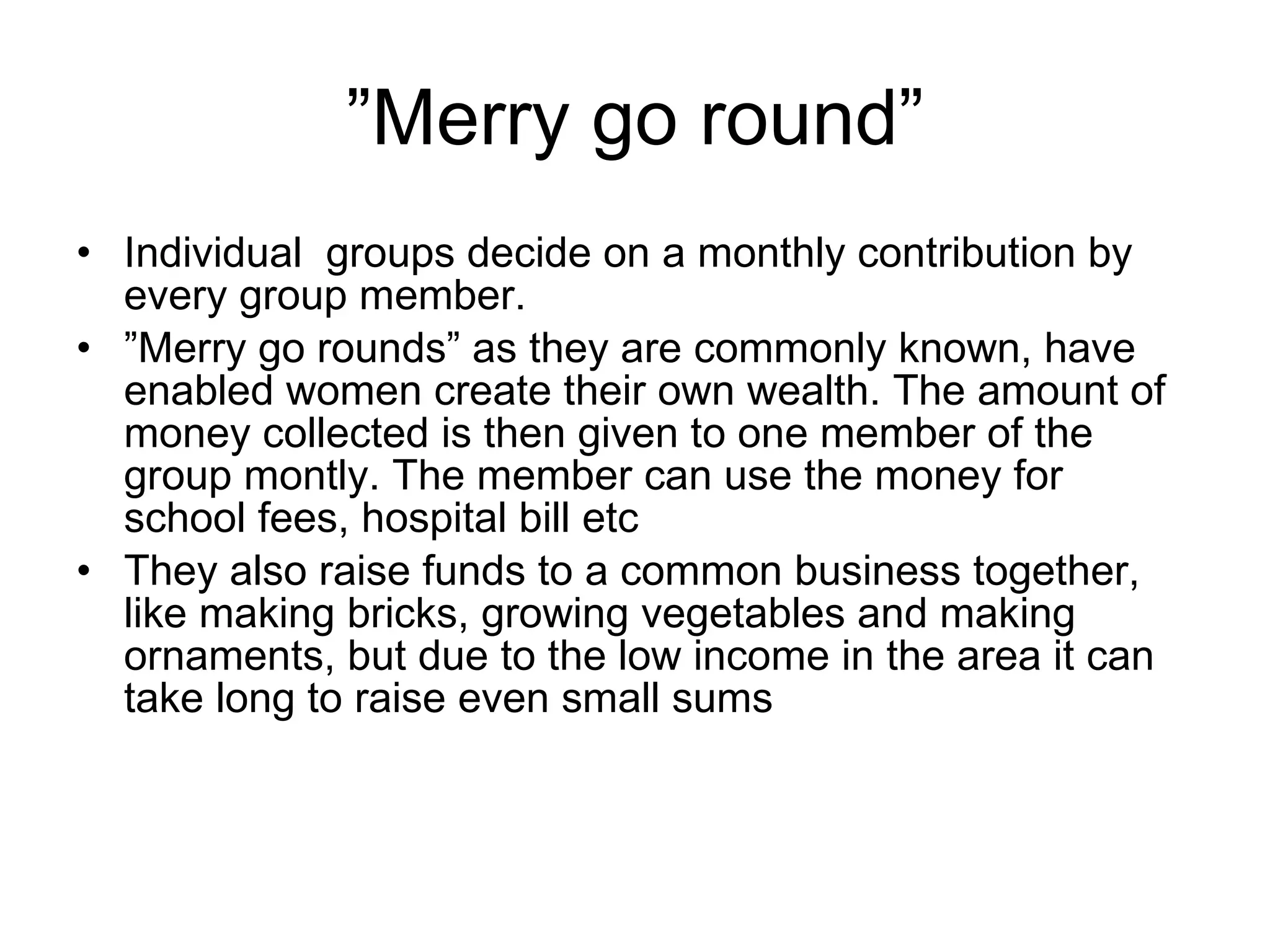 ” Merry go round” Individual  groups decide on a monthly contribution by every group member.  ” Merry go rounds” as they are commonly known, have enabled women create their own wealth. The amount of money collected is then given to one member of the group montly. The member can use the money for school fees, hospital bill etc They also raise funds to a common business together, like making bricks, growing vegetables and making ornaments, but due to the low income in the area it can take long to raise even small sums 