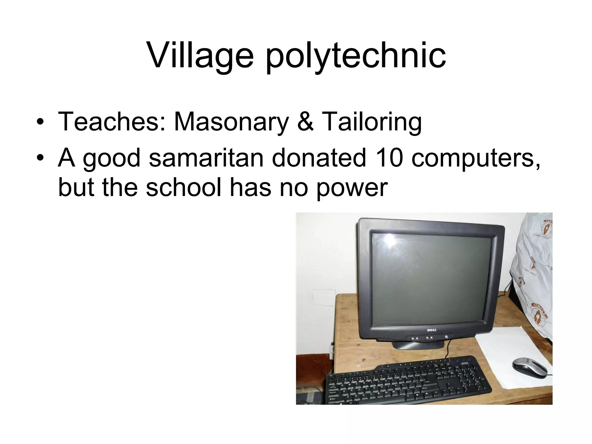 Village polytechnic Teaches: Masonary & Tailoring A good samaritan donated 10 computers, but the school has no power 