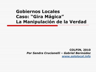 Gobiernos Locales
Caso: “Gira Mágica”
La Manipulación de la Verdad




                                COLPIN, 2010
    Por Sandra Crucianelli – Gabriel Bermúdez
                           www.sololocal.info
 
