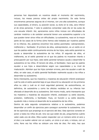   10	
  
personas han depositado en nosotros desde el momento del nacimiento,
incluso, los meses previos antes del propio nacimiento. De esta forma
encontramos personas seguras de sí mismas, con una alta autoestima, aunque
sus capacidades, el dinero, su posición social, su éxito en la vida, sera inferior
al de otras personas. Y esto lo podemos comprobar cada día en las aulas de
una escuela infantil. Así, apreciamos como niños incluso con dificultades de
carácter motórico o de carácter sensorial tienen una autoestima superior a la
que pueden tener otros niños sin dificultades. La autoestima, nace en la mayor
parte de los casos de la forma cómo hemos sido tratados por nuestros padres
en la infancia. Así, podemos encontrar tres estilos parentales: sobreprotector,
indiferente y facilitador. El primero de ellos, sobreprotector, es un estilo en el
que los padres están continuamente encima de los hijos; este estilo parental no
ayuda a desarrollar la autoestima de los niños. El segundo de ellos, el
indiferente, es el estilo parental en el que los padres no muestran interés o
preocupación por sus hijos; este estilo parental tampoco ayuda a desarrollar la
autoestima en los niños. El tercero de ellos, el facilitador, hace que los padres
ayudan a sus hijos a desarrollarse según sus capacidades y su nivel de
maduración. Admiten que los hijos cometan errores, pero les ayudan a salir de
ellos; en este caso, el estilo parental facilitador realmente ayuda a los niños a
desarrollar su autoestima.
Sería interesante, que los maestros y maestras de educación infantil analizasen
cuál ha sido el estilo parental bajo el que discurrió su educación en los primeros
años su vida y cuál es el nivel seguridad personal, de autoconfianza, en
definitiva, de autoestima y como los afectos recibidos en su infancia han
afectado al desarrollo de su autoestima. Del mismo modo, sería interesante que
los maestros y maestras de educación infantil, analizasen su estilo docente,
protector, indiferente, o facilitador. Pues, en función a su estilo docente,
ayudarán más o menos al desarrollo de la autoestima de los niños.
Dentro de esta segunda competencia relativa a la autoestima, podemos
desarrollar un sinfín de ejercicios para conseguir aumentar la autoestima. Uno
de los ejercicios que propongo es el ejercicio del diez. Esta ejercicio consiste en
poner a todos los niños de pié. Una vez que están de pie, preguntamos cuánto
valen cada uno de ellos. Ellos suelen responder con un número entre el cero y
el diez y se suelen valorar con un cuatro, un cinco o un seis; o incluso, con un
ocho. Rara vez los niños se colocan una nota de diez. Por esto, hay que
 
