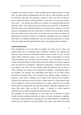 Sólo los niños ven con el corazón: buenas prácticas en educación infantil
	
   11	
  
conseguir que todos los niños y niñas, puestos de pie, digan la frase "yo valgo
diez". De esta manera conseguiremos que los niños y niñas entiendan que por
ser personas valen diez. Sin embargo, cuando un niño o una niña no hacen lo
que se espera de ellos su comportamiento no vale diez, si no que vale cuadro,
cinco, seis... Y se tendrán que esforzar en mejorar su comportamiento para ser
personas “diez”. Otro ejercicio que se propone para aumentar la autoestima,
tanto de niños como en personas adultas, es el ejercicio de "chulería". Con este
ejercicio, pretendemos que los chicos tomen conciencia de sus propios valores,
de lo que saben hacer. Ahora bien, la chulería que nos enseña el método de
pensamiento emocional consiste en mostrarnos orgullosos de lo que sabemos
hacer bien, de nuestras competencias, que las cosas que poseemos, en ningún
caso ese orgullo personal debe utilizarse como una agresión hacia los demás.
Control emocional.
Esta competencia, es la más difícil de adquirir por parte de los niños. Los
propios niños, por su inmadurez física, fisiológica o afectiva, son incapaces de
tener un control emocional suficiente muchas veces en clase. Por ello, en esta
etapa infantil debemos ayudar a los niños y niñas a desarrollar un control
emocional doble: por una parte, el control físico, y por otra parte, el control
mental. Para desarrollar el control físico hemos de realizar en el aula o diversos
tipos de ejercicios de relajación, respiración controlada, o cualquiera otro tipo
que relajen a los niños. En este sentido, todos los ejercicios con los niños y
niñas tumbados en el suelo, en un ambiente en relajado, y escuchando música
por ejemplo, son siempre muy adecuados para inducir en los niños control
emocional de carácter físico. Así, un ejercicio que siempre alegra a quienes lo
practican, sean niños o adultos, es el ejercicio del "rosario de la espalda".
Consiste este ejercicio en que los niños y niñas forman un círculo dando cada
uno la espalda al niño que tiene detrás de él. Luego, cada niño con su dedo
índice recorre la espalda del niño que tiene delante, subiendo y bajando con el
dedo. Más tarde, todos se dan la vuelta y realizan el mismo ejercicio
recorriendo con el dedo la espalda del niño que tienen delante.
Sin embargo, en esta competencia, lo más difícil que es alcanzar el control
mental. Este es un ejercicio continuo en clase en la que y maestros y maestras,
a través de muchos ejercicios, consiguen que los niños acepten la realidad que
tienen que vivir cada día. Hay que enseñar a los niños a que utilicen de forma
 