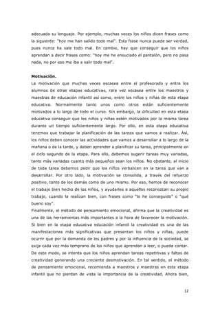   12	
  
adecuada su lenguaje. Por ejemplo, muchas veces los niños dicen frases como
la siguiente: "hoy me han salido todo mal". Esta frase nunca puede ser verdad,
pues nunca ha sale todo mal. En cambio, hay que conseguir que los niños
aprendan a decir frases como: "hoy me he ensuciado el pantalón, pero no pasa
nada, no por eso me iba a salir todo mal".
Motivación.
La motivación que muchas veces escasea entre el profesorado y entre los
alumnos de otras etapas educativas, rara vez escasea entre los maestros y
maestras de educación infantil así como, entre los niños y niñas de esta etapa
educativa. Normalmente tanto unos como otros están suficientemente
motivados a lo largo de todo el curso. Sin embargo, la dificultad en esta etapa
educativa conseguir que los niños y niñas estén motivados por la misma tarea
durante un tiempo suficientemente largo. Por ello, en esta etapa educativa
tenemos que trabajar la planificación de las tareas que vamos a realizar. Así,
los niños deben conocer las actividades que vamos a desarrollar a lo largo de la
mañana o de la tarde, y deben aprender a planificar su tarea, principalmente en
el ciclo segundo de la etapa. Para ello, debemos sugerir tareas muy variadas,
tanto más variadas cuanto más pequeños sean los niños. No obstante, al inicio
de toda tarea debemos pedir que los niños verbalicen en la tarea que van a
desarrollar. Por otro lado, la motivación se consolida, a través del refuerzo
positivo, tanto de los demás como de uno mismo. Por eso, hemos de reconocer
el trabajo bien hecho de los niños, y ayudarles a aquellos reconozcan su propio
trabajo, cuando la realizan bien, con frases como “lo he conseguido” o “qué
bueno soy”.
Finalmente, el método de pensamiento emocional, afirma que la creatividad es
una de las herramientas más importantes a la hora de favorecer la motivación.
Si bien en la etapa educativa educación infantil la creatividad es una de las
manifestaciones más significativas que presentan los niños y niñas, puede
ocurrir que por la demanda de los padres y por la influencia de la sociedad, se
exija cada vez más temprano de los niños que aprendan a leer, o pueda contar.
De este modo, se intenta que los niños aprendan tareas repetitivas y faltas de
creatividad generando una creciente desmotivación. En tal sentido, el método
de pensamiento emocional, recomienda a maestros y maestras en esta etapa
infantil que no pierdan de vista la importancia de la creatividad. Ahora bien,
 