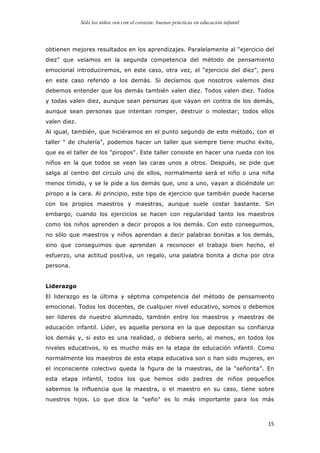 Sólo los niños ven con el corazón: buenas prácticas en educación infantil
	
   15	
  
obtienen mejores resultados en los aprendizajes. Paralelamente al “ejercicio del
diez” que veíamos en la segunda competencia del método de pensamiento
emocional introduciremos, en este caso, otra vez, el “ejercicio del diez”, pero
en este caso referido a los demás. Si decíamos que nosotros valemos diez
debemos entender que los demás también valen diez. Todos valen diez. Todos
y todas valen diez, aunque sean personas que vayan en contra de los demás,
aunque sean personas que intentan romper, destruir o molestar; todos ellos
valen diez.
Al igual, también, que hiciéramos en el punto segundo de este método, con el
taller " de chulería", podemos hacer un taller que siempre tiene mucho éxito,
que es el taller de los "piropos". Este taller consiste en hacer una rueda con los
niños en la que todos se vean las caras unos a otros. Después, se pide que
salga al centro del circulo uno de ellos, normalmente será el niño o una niña
menos tímido, y se le pide a los demás que, uno a uno, vayan a diciéndole un
piropo a la cara. Al principio, este tipo de ejercicio que también puede hacerse
con los propios maestros y maestras, aunque suele costar bastante. Sin
embargo, cuando los ejercicios se hacen con regularidad tanto los maestros
como los niños aprenden a decir piropos a los demás. Con esto conseguimos,
no sólo que maestros y niños aprendan a decir palabras bonitas a los demás,
sino que conseguimos que aprendan a reconocer el trabajo bien hecho, el
esfuerzo, una actitud positiva, un regalo, una palabra bonita a dicha por otra
persona.
Liderazgo
El liderazgo es la última y séptima competencia del método de pensamiento
emocional. Todos los docentes, de cualquier nivel educativo, somos o debemos
ser líderes de nuestro alumnado, también entre los maestros y maestras de
educación infantil. Líder, es aquella persona en la que depositan su confianza
los demás y, si esto es una realidad, o debiera serlo, al menos, en todos los
niveles educativos, lo es mucho más en la etapa de educación infantil. Como
normalmente los maestros de esta etapa educativa son o han sido mujeres, en
el inconsciente colectivo queda la figura de la maestras, de la “señorita”. En
esta etapa infantil, todos los que hemos sido padres de niños pequeños
sabemos la influencia que la maestra, o el maestro en su caso, tiene sobre
nuestros hijos. Lo que dice la "seño" es lo más importante para los más
 