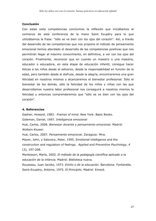 Sólo los niños ven con el corazón: buenas prácticas en educación infantil
	
   17	
  
Conclusión
Con estas siete competencias concluimos la reflexión que iniciábamos al
comienzo de esta conferencia de la mano Saint Exupéry para lo que
utilizábamos la frase: "sólo se ve bien con los ojos del corazón". Así, a través
del desarrollo de las competencias que nos propone el método de pensamiento
emocional hemos abordado el desarrollo de las competencias positivas que nos
permitirán llegar al máximo conocimiento, en definitiva, a ver con los ojos del
corazón. Finalmente, reconocer que en cuando un maestro o una maestra,
educador o educadora, en esta etapa de educación infantil, consigue hacer
felices a los niños desde el esfuerzo, desde la responsabilidad en función de la
edad, pero también desde el disfrute, desde la alegría, encontraremos una gran
felicidad en nosotros mismos y alcanzaremos el bienestar profesional. Sólo el
bienestar de los demás, sólo la felicidad de los niños y niñas con las que
desarrollamos nuestra labor profesional nos conseguirá a nosotros mismos la
felicidad y entonces comprenderemos que “sólo se ve bien con los ojos del
corazón”.
4. Referencias
Gadner, Howard, 1983. Frames of mind. New York: Basic Books.
Goleman, Daniel, 1997. Inteligencia emocional
Hué, Carlos, 2008. Bienestar docente y pensamiento emocional. Madrid:
Wolters Kluwer.
Hué, Carlos, 2007. Pensamiento emocional. Zaragoza: Mira.
Mayer, John, y Salovery, Peter, 1995. Emotional intelligence and the
construction and regulation of feelings. Applied and Preventive Psychology, 4
(3), 197-208.
Montessori, María, 2003. El método de la pedagogía científica aplicado a la
educación de la infancia. Madrid: Biblioteca nueva.
Rousseau, Juan Jacobo, 1973. Emilio o de la educación. Barcelona: Fontanella.
Saint-Exupéry, Antoine, 1975. El Principito. Madrid: Emecé.
 