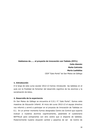   18	
  
Hablamos de…… el proyecto de innovación con Tablets (PIT1)
Celia Alamán
Maite Cativiela
María Losfablos
CEIP “Galo Ponte” de San Mateo de Gállego
1. Introducción
A lo largo de este curso escolar 2012-13 hemos introducido las tabletas en el
aula con la finalidad de fomentar del desarrollo cognitivo de los alumnos y la
socialización de éstos.
2. Desarrollo de la experiencia
En San Mateo de Gállego se encuentra el C.E.I. P.” Galo Ponte”. Somos siete
maestras de Educación Infantil. Al inicio del curso 2012-13 el equipo directivo
nos informó y animó a participar en el proyecto de Innovación de Tabletas en
E.I. En un primer momento fuimos designados Centro de Control que suponía
evaluar a nuestros alumnos cognitivamente, pasándole el cuestionario
BATTELLE para compararlos con otro centro que si disponía de tabletas.
Posteriormente nuestra situación cambió y pasamos de ser de Centro de
 