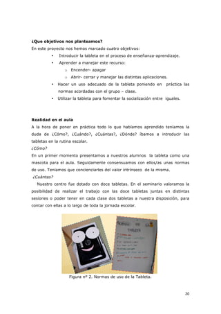   20	
  
¿Que objetivos nos planteamos?
En este proyecto nos hemos marcado cuatro objetivos:
• Introducir la tableta en el proceso de enseñanza-aprendizaje.
• Aprender a manejar este recurso:
o Encender- apagar
o Abrir- cerrar y manejar las distintas aplicaciones.
• Hacer un uso adecuado de la tableta poniendo en práctica las
normas acordadas con el grupo – clase.
• Utilizar la tableta para fomentar la socialización entre iguales.
Realidad en el aula
A la hora de poner en práctica todo lo que habíamos aprendido teníamos la
duda de ¿Cómo?, ¿Cuándo?, ¿Cuántas?, ¿Dónde? íbamos a introducir las
tabletas en la rutina escolar.
¿Cómo?
En un primer momento presentamos a nuestros alumnos la tableta como una
mascota para el aula. Seguidamente consensuamos con ellos/as unas normas
de uso. Teníamos que concienciarles del valor intrínseco de la misma.
¿Cuántas?
Nuestro centro fue dotado con doce tabletas. En el seminario valoramos la
posibilidad de realizar el trabajo con las doce tabletas juntas en distintas
sesiones o poder tener en cada clase dos tabletas a nuestra disposición, para
contar con ellas a lo largo de toda la jornada escolar.
Figura nº 2. Normas de uso de la Tableta.
 