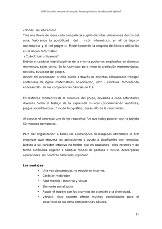 Sólo los niños ven con el corazón: buenas prácticas en educación infantil
	
   21	
  
¿Dónde las ubicamos?
Tras una lluvia de ideas cada compañera sugirió distintas ubicaciones dentro del
aula. Valorando la posibilidad del rincón informático, en el de lógico-
matemática y el del proyecto. Posteriormente la mayoría decidimos utilizarlas
en el rincón informático.
¿Cuándo las utilizamos?
Debido al carácter interdisciplinar de la misma podíamos emplearlas en diversos
momentos, tales cómo: En la Asamblea para mirar la predicción metereológica,
noticias, buscador de google.
Rincón del ordenador: El niño puede a través de distintas aplicaciones trabajar
contenidos de lógico- matemáticas, observación, lecto – escritura…fomentando
el desarrollo de las competencias básicas en E.I.
En distintos momentos de la dinámica del grupo, llevamos a cabo actividades
diversas como el trabajo de la expresión musical (discriminación auditiva),
juegos socializadores, función fotográfica, desarrollo de la creatividad…
Al aceptar el proyecto uno de los requisitos fue que todos pasaran por la tableta
50 minutos semanales.
Para dar organización a todas las aplicaciones descargadas utilizamos el APP
organizer que etiqueta las aplicaciones y ayuda a clasificarles por temática.
Debido a su carácter intuitivo ha hecho que en ocasiones ellos mismos y de
forma autónoma llegaran a cambiar fondos de pantalla e incluso descargaran
aplicaciones sin nosotras habérselo explicado.
Las ventajas
• Una vez descargadas no requieren internet.
• Carácter motivador
• Fácil manejo: Intuitivo y visual
• Elemento socializador
• Ayuda el trabajo con los alumnos de atención a la diversidad.
• Versátil: Este soporte ofrece muchas posibilidades para el
desarrollo de las ocho competencias básicas.
 