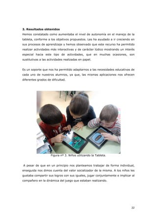   22	
  
3. Resultados obtenidos
Hemos constatado como aumentaba el nivel de autonomía en el manejo de la
tableta, conforme a los objetivos propuestos. Les ha ayudado a ir creciendo en
sus procesos de aprendizaje y hemos observado que este recurso ha permitido
realizar actividades más interactivas y de carácter lúdico mostrando un interés
especial hacia este tipo de actividades, que en muchas ocasiones, son
sustitutivas a las actividades realizadas en papel.
Es un soporte que nos ha permitido adaptarnos a las necesidades educativas de
cada uno de nuestros alumnos, ya que, las mismas aplicaciones nos ofrecen
diferentes grados de dificultad.
Figura nº 3. Niños utilizando la Tableta.
A pesar de que en un principio nos planteamos trabajar de forma individual,
enseguida nos dimos cuenta del valor socializador de la misma. A los niños les
gustaba compartir sus logros con sus iguales, jugar conjuntamente e implicar al
compañero en la dinámica del juego que estaban realizando.
 