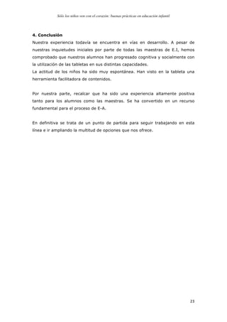 Sólo los niños ven con el corazón: buenas prácticas en educación infantil
	
   23	
  
4. Conclusión
Nuestra experiencia todavía se encuentra en vías en desarrollo. A pesar de
nuestras inquietudes iniciales por parte de todas las maestras de E.I, hemos
comprobado que nuestros alumnos han progresado cognitiva y socialmente con
la utilización de las tabletas en sus distintas capacidades.
La actitud de los niños ha sido muy espontánea. Han visto en la tableta una
herramienta facilitadora de contenidos.
Por nuestra parte, recalcar que ha sido una experiencia altamente positiva
tanto para los alumnos como las maestras. Se ha convertido en un recurso
fundamental para el proceso de E-A.
En definitiva se trata de un punto de partida para seguir trabajando en esta
línea e ir ampliando la multitud de opciones que nos ofrece.
 
