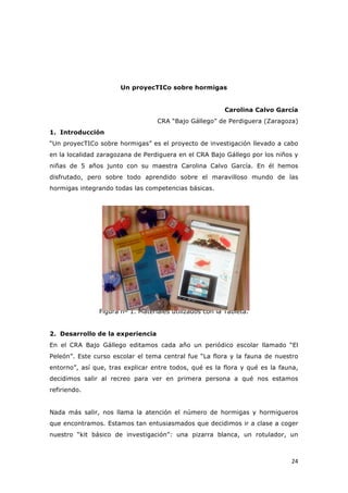   24	
  
Un proyecTICo sobre hormigas
Carolina Calvo García
CRA “Bajo Gállego” de Perdiguera (Zaragoza)
1. Introducción
“Un proyecTICo sobre hormigas” es el proyecto de investigación llevado a cabo
en la localidad zaragozana de Perdiguera en el CRA Bajo Gállego por los niños y
niñas de 5 años junto con su maestra Carolina Calvo García. En él hemos
disfrutado, pero sobre todo aprendido sobre el maravilloso mundo de las
hormigas integrando todas las competencias básicas.
Figura nº 1. Materiales utilizados con la Tableta.
2. Desarrollo de la experiencia
En el CRA Bajo Gállego editamos cada año un periódico escolar llamado “El
Peleón”. Este curso escolar el tema central fue “La flora y la fauna de nuestro
entorno”, así que, tras explicar entre todos, qué es la flora y qué es la fauna,
decidimos salir al recreo para ver en primera persona a qué nos estamos
refiriendo.
Nada más salir, nos llama la atención el número de hormigas y hormigueros
que encontramos. Estamos tan entusiasmados que decidimos ir a clase a coger
nuestro “kit básico de investigación”: una pizarra blanca, un rotulador, un
 