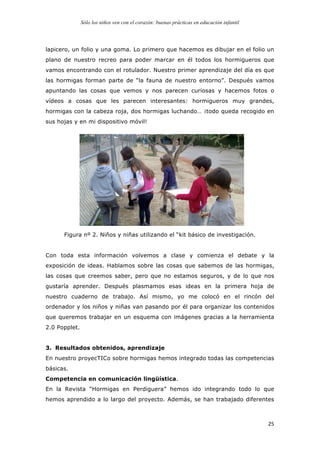 Sólo los niños ven con el corazón: buenas prácticas en educación infantil
	
   25	
  
lapicero, un folio y una goma. Lo primero que hacemos es dibujar en el folio un
plano de nuestro recreo para poder marcar en él todos los hormigueros que
vamos encontrando con el rotulador. Nuestro primer aprendizaje del día es que
las hormigas forman parte de “la fauna de nuestro entorno”. Después vamos
apuntando las cosas que vemos y nos parecen curiosas y hacemos fotos o
vídeos a cosas que les parecen interesantes: hormigueros muy grandes,
hormigas con la cabeza roja, dos hormigas luchando… ¡todo queda recogido en
sus hojas y en mi dispositivo móvil!
Figura nº 2. Niños y niñas utilizando el “kit básico de investigación.
Con toda esta información volvemos a clase y comienza el debate y la
exposición de ideas. Hablamos sobre las cosas que sabemos de las hormigas,
las cosas que creemos saber, pero que no estamos seguros, y de lo que nos
gustaría aprender. Después plasmamos esas ideas en la primera hoja de
nuestro cuaderno de trabajo. Así mismo, yo me colocó en el rincón del
ordenador y los niños y niñas van pasando por él para organizar los contenidos
que queremos trabajar en un esquema con imágenes gracias a la herramienta
2.0 Popplet.
3. Resultados obtenidos, aprendizaje
En nuestro proyecTICo sobre hormigas hemos integrado todas las competencias
básicas.
Competencia en comunicación lingüística.
En la Revista “Hormigas en Perdiguera” hemos ido integrando todo lo que
hemos aprendido a lo largo del proyecto. Además, se han trabajado diferentes
 