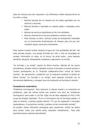   26	
  
tipos de noticias para dar respuesta a los diferentes niveles lectoescritores de
los niños y niñas:
• Noticias escritas por la maestra con los datos aportados por los
alumnos y alumnas.
• Noticias escritas e ilustradas en soporte papel y realizadas entre
todos.
• Noticias de escritura espontánea en los mini portátiles.
• Noticias interactivas en las que grabamos nuestras voces.
• Picto-noticias, es decir, noticias a base de pictogramas realizadas
con la herramienta Pictotraductor de Arasaac para los que aún
necesitan apoyo visual para entenderlas.
Para realizar nuestra revista creamos la figura de “Los periodistas del día”. Así
cada jornada escolar, una pareja formada por niño y niña se encargaba de
recoger información en clase, en el recreo, de otras aulas…, para después
escribirla, dibujarla, fotografiarla o grabarla y adjuntarla a la revista.
“La hormiga y su amiga”, poesía de Gloria Fuertes. Además de los textos
periodísticos, también hemos trabajado durante el proyecto la poesía gracias a
nuestra participación en el “Proyecto colaborativo-Libro virtual de Gloria
Fuertes”. Así aprendimos y grabamos con el programa Audacity la poesía de
Gloria Fuertes “La hormiga y su amiga” para después montarla con la
herramienta Babblerize y conseguir que una ilustración de hormiga la recitara.
Competencia matemática.
“Problemas hormigueros”. Para potenciar el cálculo mental y la resolución de
problemas, cada día hemos tenido que resolver una serie de “problemas
hormigueros” para poder ir a la fila. Cada uno de ellos adaptado al niño o niña
al que iba dirigido. Ejemplos: “Si en un hormiguero hay 15 hormigas aladas y 4
salen al exterior, ¿cuántas quedan dentro?” “Si van de expedición 5 hormigas
exploradoras y 3 encuentran comida, ¿cuántas no han encontrado comida?”
Se pueden utilizar diferentes estrategias para resolverlos: utilizar los dedos
para contar, hacer una cuenta atrás, calcularlo mentalmente… Todo está
permitido porque estamos aprendiendo.
 