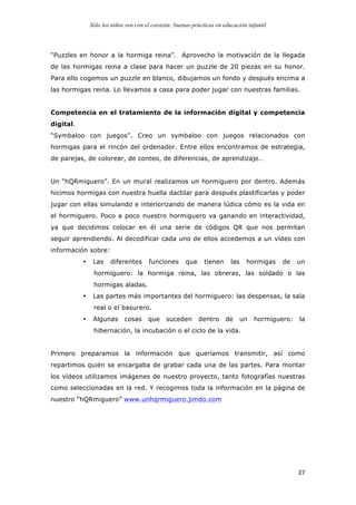 Sólo los niños ven con el corazón: buenas prácticas en educación infantil
	
   27	
  
“Puzzles en honor a la hormiga reina”. Aprovecho la motivación de la llegada
de las hormigas reina a clase para hacer un puzzle de 20 piezas en su honor.
Para ello cogemos un puzzle en blanco, dibujamos un fondo y después encima a
las hormigas reina. Lo llevamos a casa para poder jugar con nuestras familias.
Competencia en el tratamiento de la información digital y competencia
digital.
“Symbaloo con juegos”. Creo un symbaloo con juegos relacionados con
hormigas para el rincón del ordenador. Entre ellos encontramos de estrategia,
de parejas, de colorear, de conteo, de diferencias, de aprendizaje…
Un “hQRmiguero”. En un mural realizamos un hormiguero por dentro. Además
hicimos hormigas con nuestra huella dactilar para después plastificarlas y poder
jugar con ellas simulando e interiorizando de manera lúdica cómo es la vida en
el hormiguero. Poco a poco nuestro hormiguero va ganando en interactividad,
ya que decidimos colocar en él una serie de códigos QR que nos permitan
seguir aprendiendo. Al decodificar cada uno de ellos accedemos a un vídeo con
información sobre:
• Las diferentes funciones que tienen las hormigas de un
hormiguero: la hormiga reina, las obreras, las soldado o las
hormigas aladas.
• Las partes más importantes del hormiguero: las despensas, la sala
real o el basurero.
• Algunas cosas que suceden dentro de un hormiguero: la
hibernación, la incubación o el ciclo de la vida.
Primero preparamos la información que queríamos transmitir, así como
repartimos quién se encargaba de grabar cada una de las partes. Para montar
los vídeos utilizamos imágenes de nuestro proyecto, tanto fotografías nuestras
como seleccionadas en la red. Y recogimos toda la información en la página de
nuestro “hQRmiguero” www.unhqrmiguero.jimdo.com
 