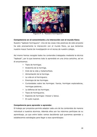   28	
  
Figura nº 3. “Nuestro hormiguero”.
Competencia en el conocimiento y la interacción con el mundo físico.
Nuestro “lapbook hormiguero”. Una de las cosas más positivas de este proyecto
ha sido precisamente la interacción con el mundo físico, ya que teníamos
nuestra mayor fuente de investigación en el recreo de nuestro colegio.
Así mismo hemos recogido todos los contenidos trabajados mediante la técnica
“lapbook”, por lo que tenemos todo lo aprendido en una única cartulina, así en
él encontramos:
• Tipos de hormigas.
• Anatomía de la hormiga.
• Ciclo de la vida y metamorfosis.
• Alimentación de la hormiga.
• La vida en el hormiguero.
• Enemigos de las hormigas.
• Curiosidades sobre las hormigas: fuerza, hormigas exploradoras,
hormigas pastoras…
• La defensa de las hormigas.
• Tipos de hormigueros.
• Especies de hormigas: messor y lasius.
• El vuelo nupcial.
Competencia para aprender a aprender.
El trabajo por proyectos permite adaptar cada uno de los contenidos de manera
individual a nuestros alumnos. Además ellos son los máximos partícipes de su
aprendizaje, ya que entre todos vamos decidiendo qué queremos aprender y
establecemos estrategias para llegar a esos aprendizajes:
 