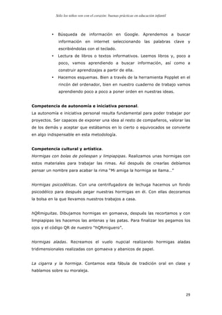 Sólo los niños ven con el corazón: buenas prácticas en educación infantil
	
   29	
  
• Búsqueda de información en Google. Aprendemos a buscar
información en internet seleccionando las palabras clave y
escribiéndolas con el teclado.
• Lectura de libros o textos informativos. Leemos libros y, poco a
poco, vamos aprendiendo a buscar información, así como a
construir aprendizajes a partir de ella.
• Hacemos esquemas. Bien a través de la herramienta Popplet en el
rincón del ordenador, bien en nuestro cuaderno de trabajo vamos
aprendiendo poco a poco a poner orden en nuestras ideas.
Competencia de autonomía e iniciativa personal.
La autonomía e iniciativa personal resulta fundamental para poder trabajar por
proyectos. Ser capaces de exponer una idea al resto de compañeros, valorar las
de los demás y aceptar que estábamos en lo cierto o equivocados se convierte
en algo indispensable en esta metodología.
Competencia cultural y artística.
Hormigas con bolas de poliespan y limpiapipas. Realizamos unas hormigas con
estos materiales para trabajar las rimas. Así después de crearlas debíamos
pensar un nombre para acabar la rima “Mi amiga la hormiga se llama…”
Hormigas psicodélicas. Con una centrifugadora de lechuga hacemos un fondo
psicodélico para después pegar nuestras hormigas en él. Con ellas decoramos
la bolsa en la que llevamos nuestros trabajos a casa.
hQRmiguitas. Dibujamos hormigas en gomaeva, después las recortamos y con
limpiapipas les hacemos las antenas y las patas. Para finalizar les pegamos los
ojos y el código QR de nuestro “hQRmiguero”.
Hormigas aladas. Recreamos el vuelo nupcial realizando hormigas aladas
tridimensionales realizadas con gomaeva y abanicos de papel.
La cigarra y la hormiga. Contamos esta fábula de tradición oral en clase y
hablamos sobre su moraleja.
 