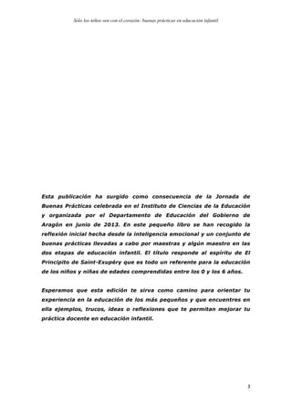 Sólo los niños ven con el corazón: buenas prácticas en educación infantil
	
   3	
  
Esta publicación ha surgido como consecuencia de la Jornada de
Buenas Prácticas celebrada en el Instituto de Ciencias de la Educación
y organizada por el Departamento de Educación del Gobierno de
Aragón en junio de 2013. En este pequeño libro se han recogido la
reflexión inicial hecha desde la inteligencia emocional y un conjunto de
buenas prácticas llevadas a cabo por maestras y algún maestro en las
dos etapas de educación infantil. El título responde al espíritu de El
Principito de Saint-Exupéry que es todo un referente para la educación
de los niños y niñas de edades comprendidas entre los 0 y los 6 años.
Esperamos que esta edición te sirva como camino para orientar tu
experiencia en la educación de los más pequeños y que encuentres en
ella ejemplos, trucos, ideas o reflexiones que te permitan mejorar tu
práctica docente en educación infantil.
 