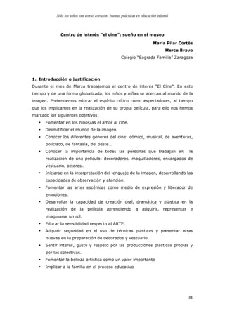 Sólo los niños ven con el corazón: buenas prácticas en educación infantil
	
   31	
  
Centro de interés “el cine”: sueño en el museo
	
  
María Pilar Cortés
Merce Bravo
Colegio “Sagrada Familia” Zaragoza
1. Introducción o justificación
Durante el mes de Marzo trabajamos el centro de interés “El Cine”. En este
tiempo y de una forma globalizada, los niños y niñas se acercan al mundo de la
imagen. Pretendemos educar el espíritu crítico como espectadores, al tiempo
que los implicamos en la realización de su propia película, para ello nos hemos
marcado los siguientes objetivos:
• Fomentar en los niños/as el amor al cine.
• Desmitificar el mundo de la imagen.
• Conocer los diferentes géneros del cine: cómico, musical, de aventuras,
policiaco, de fantasía, del oeste…
• Conocer la importancia de todas las personas que trabajan en la
realización de una película: decoradores, maquilladores, encargados de
vestuario, actores…
• Iniciarse en la interpretación del lenguaje de la imagen, desarrollando las
capacidades de observación y atención.
• Fomentar las artes escénicas como medio de expresión y liberador de
emociones.
• Desarrollar la capacidad de creación oral, dramática y plástica en la
realización de la película aprendiendo a adquirir, representar e
imaginarse un rol.
• Educar la sensibilidad respecto al ARTE.
• Adquirir seguridad en el uso de técnicas plásticas y presentar otras
nuevas en la preparación de decorados y vestuario.
• Sentir interés, gusto y respeto por las producciones plásticas propias y
por las colectivas.
• Fomentar la belleza artística como un valor importante
• Implicar a la familia en el proceso educativo
 