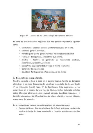   32	
  
Figura nº 1. Escena de “La Gallina Ciega” de Francisco de Goya
El tema del cine tiene unos requisitos que nos parecen importantes apuntar
como:
• Estimulante: Capaz de solicitar y obtener respuesta en el niño.
• Capaz de generar actividad.
• Variado: para que no genere rutinas y no decrezca la actividad.
• Facilitador de seguridad, autoestima, autocontrol.
• Afectivo – Positivo: es generador de resonancias afectivas,
placenteras, agradables, positivas.
• Se reafirma su personalidad al verse el mismo en el video.
• Generador de experiencias.
• Novedoso: Tanto para los niños como para los demás
2. Desarrollo de la experiencia.
Nuestro proyecto se lleva a cabo en el colegio Sagrada Familia de Zaragoza
ubicado en el barrio de Casablanca. Es un colegio concertado, de dos vías desde
1º de Educación Infantil hasta 2º de Bachillerato. Esta experiencia se ha
desarrollado en el colegio, durante más de 25 años. Se han trabajado películas
sobre diferentes géneros de cine: musical, cómico, dramático, histórico… y
también adaptaciones de diferentes tipos de relatos infantiles: cuentos clásicos,
aragoneses, del absurdo…
En la realización de nuestro proyecto seguimos los siguientes pasos:
• Elección del tema: Reunido el ciclo de Ed. Infantil se trabaja mediante la
técnica de lluvia de ideas, aportando lo recogido anteriormente en las
aulas.
 
