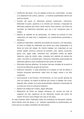 Sólo los niños ven con el corazón: buenas prácticas en educación infantil
	
   33	
  
• Confección del guión: Una vez elegido el tema por unanimidad, se pasa
a la adaptación del cuento, película… a nuestras posibilidades dentro del
entorno escolar.
• División del guión en diferentes escenas (exteriores, interiores):
Elaborado el guión, pasamos a su división por escenas y búsqueda de
diferentes espacios del centro, tanto interior como exterior, así mismo se
acuerdan los diferentes decorados que van a ser necesarios para el
rodaje.
• Reparto de papeles de los personajes: Se realiza de acuerdo al nivel
madurativo de cada niño y respetando sus características personales y
familiares.
• Listado de materiales: Habiendo concretado las escenas y los decorados,
se hace un listado de materiales que tienen que estar preparados a la
fecha de inicio del rodaje. Se intenta trabajar con materiales de uso
escolar (papel continuo, pinturas de tempera, celo, tijeras, punzones,
goma eva, papel seda, cartulinas etc) reciclados (rollos de papel
higiénico, cajas de cartón, telas, manteles etc) además de cámara de
video y de fotos no profesionales. Utilizamos materiales audiovisuales de
diferentes géneros como ambientación del centro de interés.
• Diferentes técnicas plásticas: Se buscan técnicas variadas de acuerdo al
nivel de los diferentes grupos de alumnos.
• Vestuario necesario: A cada personaje se le asigna un tipo de disfraz y
siempre buscando aprovechar ropas bien de papá, mamá o de fácil
confección.
• Comunicación a las familias: Primeramente, en una reunión general de
ciclo con padres, se explica la película que vamos a trabajar ese curso,
después ellos reciben una carta personalizada indicando el personaje de
su hijo/a así como el vestuario necesario.
• Reparto de trabajo por niveles, según dificultad.
• Elaboración de fichas de trabajo individual: En reunión de ciclo se
preparan los tres cuadernos de los diferentes niveles del centro de
interés “El Cine” para trabajar ese mes en las aulas.
En este proyecto están implicadas todas las profesoras de Educación Infantil,
tanto tutoras como de apoyo, y un profesor especialista en audiovisuales, así
como para la voz algún compañero de Secundaria.
 
