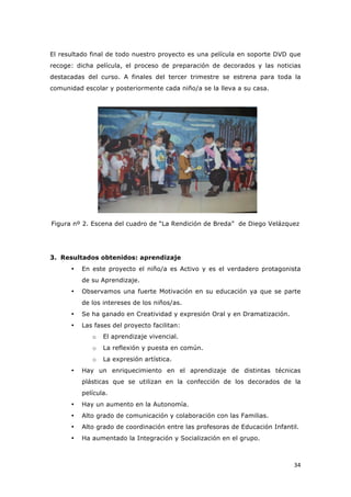   34	
  
El resultado final de todo nuestro proyecto es una película en soporte DVD que
recoge: dicha película, el proceso de preparación de decorados y las noticias
destacadas del curso. A finales del tercer trimestre se estrena para toda la
comunidad escolar y posteriormente cada niño/a se la lleva a su casa.
Figura nº 2. Escena del cuadro de “La Rendición de Breda” de Diego Velázquez
3. Resultados obtenidos: aprendizaje
• En este proyecto el niño/a es Activo y es el verdadero protagonista
de su Aprendizaje.
• Observamos una fuerte Motivación en su educación ya que se parte
de los intereses de los niños/as.
• Se ha ganado en Creatividad y expresión Oral y en Dramatización.
• Las fases del proyecto facilitan:
o El aprendizaje vivencial.
o La reflexión y puesta en común.
o La expresión artística.
• Hay un enriquecimiento en el aprendizaje de distintas técnicas
plásticas que se utilizan en la confección de los decorados de la
película.
• Hay un aumento en la Autonomía.
• Alto grado de comunicación y colaboración con las Familias.
• Alto grado de coordinación entre las profesoras de Educación Infantil.
• Ha aumentado la Integración y Socialización en el grupo.
 