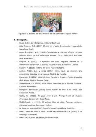 Sólo los niños ven con el corazón: buenas prácticas en educación infantil
	
   35	
  
Figura nº 3. Escena de “El Almuerzo de los Remeros” Auguste Renoir
4. Bibliografia.
• Cajas de bits de inteligencia. Editorial Edelvives
• Alba Ambrós, R.B. (2007) El cine en el aula de primaria y secundaria.
Barcelona. Graó.
• Amar Rodríguez, V.M. (2003) Comprender y disfrutar el cine. La gran
pantalla como recurso educativo. Huelva. Grupo Comunicar Ediciones
(Col. Aula Media).
• Bergala, A. (2007) La hipótesis del cine. Pequeño tratado de la
transmisión del cine en la escuela y fuera de ella. Barcelona. Laertes.
• Gubern R. (1995) História del Cine. Madrid Cátedra.
• Arribas Antón, J.A. y otros (1993) ¡Clic!, Todo es imagen. Una
experiencia didáctica en la escuela. Madrid. La Muralla.
• Cumming, R. (2006) Arte: Pintura, Escultura, Artistas, Estilos, Escuelas.
Guía Visual. Madrid. Espasa Calpe.
• Stukenbrock, Ch. (2000) 1000 Obras maestras de la Pintuta Europea .
Colonia. Könemann.
• Françoise Barbe-Gall (2009) Cómo hablar de arte a los niños. San
Sebastián. Nerea.
• Wolfe, G. (2011). Je joue avec L´art. Trompe-l´oeil et illusions
d´optique. London UK: Circonflexe.
• Micklethwait, L. (1993). Mi primer libro de Arte. Famosas pinturas-
Primeras palabras. Barcelona: Molino.
• Le Saux, A. y otros (2000) Pequeño museo. Barcelona. Corimbo.
• www. catedu.es /ciencia viva/ enlace exposición didáctica (2011) Y sin
embargo se mueve).
• www. uhu.es/cine. educación/cineyeducación.
 