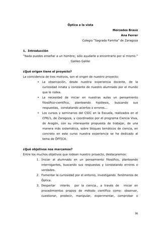   36	
  
Óptica a la vista
Mercedes Bravo
Ana Ferrer
Colegio “Sagrada Familia” de Zaragoza
1. Introducción
“Nada puedes enseñar a un hombre; sólo ayudarle a encontrarlo por sí mismo.”
Galileo Galilei
¿Qué origen tiene el proyecto?
La coincidencia de tres motivos, son el origen de nuestro proyecto:
• La observación, desde nuestra experiencia docente, de la
curiosidad innata y constante de nuestro alumnado por el mundo
que le rodea.
• La necesidad de iniciar en nuestras aulas un pensamiento
filosófico-científico, planteando hipótesis, buscando sus
respuestas, constatando aciertos o errores...
• Los cursos y seminarios del CSIC en la Escuela, realizados en el
CPR/1, de Zaragoza, y coordinados por el programa Ciencia Viva,
de Aragón, con su interesante propuesta de trabajar, de una
manera más sistemática, sobre bloques temáticos de ciencia, en
concreto en este curso nuestra experiencia se ha dedicado al
tema de ÓPTICA.
¿Qué objetivos nos marcamos?
Entre los muchos objetivos que rodean nuestro proyecto, destacaremos:
1. Iniciar al alumnado en un pensamiento filosófico, planteando
interrogantes, buscando sus respuestas y constatando errores o
verdades.
2. Fomentar la curiosidad por el entorno, investigando fenómenos de
Óptica.
3. Despertar interés por la ciencia., a través de iniciar en
procedimientos propios de método científico como: observar,
cuestionar, predecir, manipular, experimentar, comprobar o
 