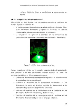 Sólo los niños ven con el corazón: buenas prácticas en educación infantil
	
   37	
  
rechazar hipótesis, llegar a conclusiones y consensuarlas en
equipo.
¿A qué competencias básicas contribuye?
Lógicamente hay que destacar que con nuestro proyecto se contribuye de
manera especial al desarrollo de:
• La competencia en el conocimiento y la interacción con el mundo físico:
en las dimensiones de nociones y experiencias científicas, de procesos
científicos y de planteamiento y resolución de problemas.
• La competencia de aprender a aprender: en las dimensiones de
conocimiento de sus propias capacidades, de motivación y de esfuerzo.
Figura nº 1. Niños observando con una luz.
Aunque no podemos olvidar que en todos los proyectos de E.I. la globalización
está presente y se han desarrollado también aspectos de todas las
competencias básicas en diferentes aspectos, como:
• Contribuir al desarrollo de la competencia lingüística: en las dimensiones
de expresión oral y compresión oral.
• Contribuir al desarrollo de la competencia matemática: en las
dimensiones de poner en práctica procesos de razonamiento y de
planteamiento y resolución de problemas cotidianos.
• Contribuir al desarrollo de la competencia social y ciudadana: en las
dimensiones de habilidades sociales y de convivencia.
• Contribuir al desarrollo de la competencia cultural y artística: en las
dimensiones de creatividad y de uso de lenguajes artísticos…
 