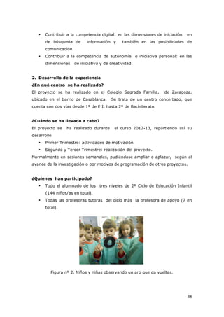   38	
  
• Contribuir a la competencia digital: en las dimensiones de iniciación en
de búsqueda de información y también en las posibilidades de
comunicación.
• Contribuir a la competencia de autonomía e iniciativa personal: en las
dimensiones de iniciativa y de creatividad.
2. Desarrollo de la experiencia
¿En qué centro se ha realizado?
El proyecto se ha realizado en el Colegio Sagrada Familia, de Zaragoza,
ubicado en el barrio de Casablanca. Se trata de un centro concertado, que
cuenta con dos vías desde 1º de E.I. hasta 2º de Bachillerato.
¿Cuándo se ha llevado a cabo?
El proyecto se ha realizado durante el curso 2012-13, repartiendo así su
desarrollo
• Primer Trimestre: actividades de motivación.
• Segundo y Tercer Trimestre: realización del proyecto.
Normalmente en sesiones semanales, pudiéndose ampliar o aplazar, según el
avance de la investigación o por motivos de programación de otros proyectos.
¿Quienes han participado?
• Todo el alumnado de los tres niveles de 2º Ciclo de Educación Infantil
(144 niños/as en total).
• Todas las profesoras tutoras del ciclo más la profesora de apoyo (7 en
total).
Figura nº 2. Niños y niñas observando un aro que da vueltas.
 