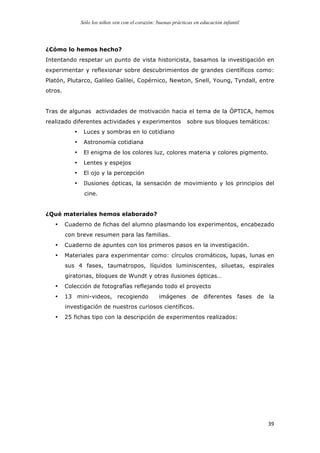 Sólo los niños ven con el corazón: buenas prácticas en educación infantil
	
   39	
  
¿Cómo lo hemos hecho?
Intentando respetar un punto de vista historicista, basamos la investigación en
experimentar y reflexionar sobre descubrimientos de grandes científicos como:
Platón, Plutarco, Galileo Galilei, Copérnico, Newton, Snell, Young, Tyndall, entre
otros.
Tras de algunas actividades de motivación hacia el tema de la ÓPTICA, hemos
realizado diferentes actividades y experimentos sobre sus bloques temáticos:
• Luces y sombras en lo cotidiano
• Astronomía cotidiana
• El enigma de los colores luz, colores materia y colores pigmento.
• Lentes y espejos
• El ojo y la percepción
• Ilusiones ópticas, la sensación de movimiento y los principios del
cine.
¿Qué materiales hemos elaborado?
• Cuaderno de fichas del alumno plasmando los experimentos, encabezado
con breve resumen para las familias.
• Cuaderno de apuntes con los primeros pasos en la investigación.
• Materiales para experimentar como: círculos cromáticos, lupas, lunas en
sus 4 fases, taumatropos, líquidos luminiscentes, siluetas, espirales
giratorias, bloques de Wundt y otras ilusiones ópticas…
• Colección de fotografías reflejando todo el proyecto
• 13 mini-videos, recogiendo imágenes de diferentes fases de la
investigación de nuestros curiosos científicos.
• 25 fichas tipo con la descripción de experimentos realizados:
 