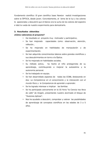 Sólo los niños ven con el corazón: buenas prácticas en educación infantil
	
   41	
  
Fundamento científico: El gran científico Isaac Newton realizó investigaciones
sobre la ÓPTICA, desde joven. Concretamente, el tema de la luz y los colores
le apasionaba y descubrió que el blanco era la suma de los colores del espectro
e ideó la rueda de nuestro experimento para demostrarlo.
3. Resultados obtenidos
¿Cómo valoramos el proyecto?
• Ha resultado un proyecto muy motivador y participativo.
• Se han mejorado capacidades como: observación, atención,
reflexión…
• Se ha mejorado en habilidades de manipulación y de
experimentación.
• Se han adquirido conocimientos básicos sobre grandes científicos y
sus descubrimientos en torno a la Óptica.
• Se ha mejorado en habilidades sociales.
• Su método activo, ha hecho al niño protagonista de su
aprendizaje, contribuyendo a mejorar la autoestima y la
autonomía personal.
• Se ha trabajado en equipo.
• Se han desarrollado aspectos de todas las CCBB, destacando en
dos: La Competencia en el conocimiento y la interacción con el
mundo físico y la Competencia de aprender a aprender.
• Se ha logrado interesar e implicar las familias
• Se ha participado activamente en la III Feria “la Ciencia nos lleva
de calle” de Aragón, presentando nuestro alumnado el bloque de
“Ilusiones ópticas”.
• Nos ha ayudado a descubrir, comprobar y valorar las posibilidades
de aprendizaje de conceptos científicos en las edades de 3 a 5
años.
 