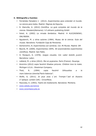   42	
  
4. Bibliografía y fuentes:
• Fernández Panadero J. (2012). Experimentos para entender el mundo.
La ciencia para todos. Madrid: Páginas de Espuma.
• R. Glanville, A. (2012) Científica. La guía completa del mundo de la
ciencia. Potsdam(Alemania): h.f.ullmann publishing GmbH
• Sckel, A. (2002) La mirada fantástica. Madrid: H KLICZKOWSKI;
ONLYBOOK.
• Agustench, M. y otros autores (1984). Museu de la ciencia. Guía del
museo. Barcelona: Fundación Caja de Pensiones.
• Domenichini, N. Experimentos con sombras. Col. Mi Mundo. Madrid: SM
• Beynié, M. (2009). Experimentos 100%. 50 sorprendentes experimentos
científicos. Madrid: San Pablo.
• H. Paraquín, K. (1978). Juegos visuales. Col. Labor bolsillo juvenil.
Barcelona: Labor.
• Lebland, M. y otros (2012). Moi en pyjarama. París (France): Rouerge.
• Anonimo (2012) copia facsímil Shadow pictures. Children love to make.
Michigan U.S.A.: Shackman Company.
• Theó, R. (1994) copia facsímil Silhouettes a le
main.Valencia:Librerías”París-Valencia”.
• Wolfe, G. (2011). Je joue avec L´art. Trompe-l´oeil et illusions
d´optique. London (UK) : Circonflexe.
• Pacovska, K. (1993). Teatro de medianoche. Barcelona: Montena.
• www.catedu.es/ciencia
• www.csicenlaescuela.es
 