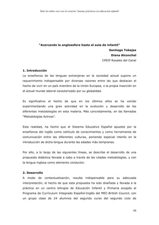 Sólo los niños ven con el corazón: buenas prácticas en educación infantil
	
   43	
  
“Acercando la angloesfera hasta el aula de infantil”
Santiago Tobajas
Diana Alconchel
CPEIP Rosales del Canal
1. Introducción
La enseñanza de las lenguas extranjeras en la sociedad actual supone un
requerimiento indispensable por diversas razones entre las que destacan el
hecho de vivir en un país miembro de la Unión Europea, o la propia inserción en
el actual mundo laboral caracterizado por su globalidad.
Es significativo el hecho de que en los últimos años se ha venido
experimentando una gran actividad en la evolución y desarrollo de las
diferentes metodologías en esta materia. Más concretamente, en las llamadas
“Metodologías Activas”.
Esta realidad, ha hecho que el Sistema Educativo Español apueste por la
enseñanza del inglés como vehículo de conocimientos y como herramienta de
comunicación entre las diferentes culturas, poniendo especial interés en la
introducción de dicha lengua durante las edades más tempranas.
Por ello, a lo largo de las siguientes líneas, se describe el desarrollo de una
propuesta didáctica llevada a cabo a través de las citadas metodologías, y con
la lengua inglesa como elemento conductor.
2. Desarrollo
A modo de contextualización, resulta indispensable para su adecuada
interpretación, el hecho de que esta propuesta ha sido diseñada y llevada a la
práctica en un centro bilingüe de Educación Infantil y Primaria acogido al
Programa de Currículum Integrado Español-Inglés del MEC-British Council, con
un grupo clase de 24 alumnos del segundo curso del segundo ciclo de
 