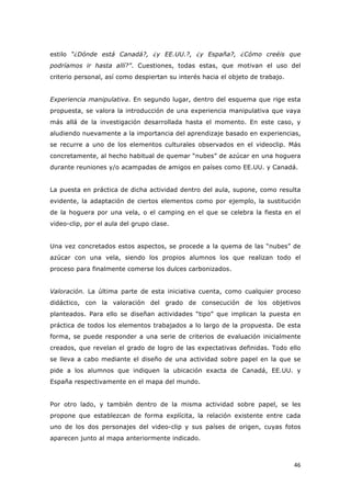   46	
  
estilo “¿Dónde está Canadá?, ¿y EE.UU.?, ¿y España?, ¿Cómo creéis que
podríamos ir hasta allí?”. Cuestiones, todas estas, que motivan el uso del
criterio personal, así como despiertan su interés hacia el objeto de trabajo.
Experiencia manipulativa. En segundo lugar, dentro del esquema que rige esta
propuesta, se valora la introducción de una experiencia manipulativa que vaya
más allá de la investigación desarrollada hasta el momento. En este caso, y
aludiendo nuevamente a la importancia del aprendizaje basado en experiencias,
se recurre a uno de los elementos culturales observados en el videoclip. Más
concretamente, al hecho habitual de quemar “nubes” de azúcar en una hoguera
durante reuniones y/o acampadas de amigos en países como EE.UU. y Canadá.
La puesta en práctica de dicha actividad dentro del aula, supone, como resulta
evidente, la adaptación de ciertos elementos como por ejemplo, la sustitución
de la hoguera por una vela, o el camping en el que se celebra la fiesta en el
video-clip, por el aula del grupo clase.
Una vez concretados estos aspectos, se procede a la quema de las “nubes” de
azúcar con una vela, siendo los propios alumnos los que realizan todo el
proceso para finalmente comerse los dulces carbonizados.
Valoración. La última parte de esta iniciativa cuenta, como cualquier proceso
didáctico, con la valoración del grado de consecución de los objetivos
planteados. Para ello se diseñan actividades “tipo” que implican la puesta en
práctica de todos los elementos trabajados a lo largo de la propuesta. De esta
forma, se puede responder a una serie de criterios de evaluación inicialmente
creados, que revelan el grado de logro de las expectativas definidas. Todo ello
se lleva a cabo mediante el diseño de una actividad sobre papel en la que se
pide a los alumnos que indiquen la ubicación exacta de Canadá, EE.UU. y
España respectivamente en el mapa del mundo.
Por otro lado, y también dentro de la misma actividad sobre papel, se les
propone que establezcan de forma explícita, la relación existente entre cada
uno de los dos personajes del video-clip y sus países de origen, cuyas fotos
aparecen junto al mapa anteriormente indicado.
 