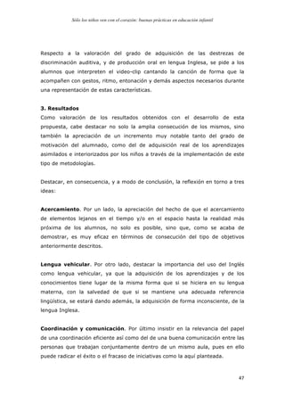 Sólo los niños ven con el corazón: buenas prácticas en educación infantil
	
   47	
  
Respecto a la valoración del grado de adquisición de las destrezas de
discriminación auditiva, y de producción oral en lengua Inglesa, se pide a los
alumnos que interpreten el video-clip cantando la canción de forma que la
acompañen con gestos, ritmo, entonación y demás aspectos necesarios durante
una representación de estas características.
3. Resultados
Como valoración de los resultados obtenidos con el desarrollo de esta
propuesta, cabe destacar no solo la amplia consecución de los mismos, sino
también la apreciación de un incremento muy notable tanto del grado de
motivación del alumnado, como del de adquisición real de los aprendizajes
asimilados e interiorizados por los niños a través de la implementación de este
tipo de metodologías.
Destacar, en consecuencia, y a modo de conclusión, la reflexión en torno a tres
ideas:
Acercamiento. Por un lado, la apreciación del hecho de que el acercamiento
de elementos lejanos en el tiempo y/o en el espacio hasta la realidad más
próxima de los alumnos, no solo es posible, sino que, como se acaba de
demostrar, es muy eficaz en términos de consecución del tipo de objetivos
anteriormente descritos.
Lengua vehicular. Por otro lado, destacar la importancia del uso del Inglés
como lengua vehicular, ya que la adquisición de los aprendizajes y de los
conocimientos tiene lugar de la misma forma que si se hiciera en su lengua
materna, con la salvedad de que si se mantiene una adecuada referencia
lingüística, se estará dando además, la adquisición de forma inconsciente, de la
lengua Inglesa.
Coordinación y comunicación. Por último insistir en la relevancia del papel
de una coordinación eficiente así como del de una buena comunicación entre las
personas que trabajan conjuntamente dentro de un mismo aula, pues en ello
puede radicar el éxito o el fracaso de iniciativas como la aquí planteada.
 
