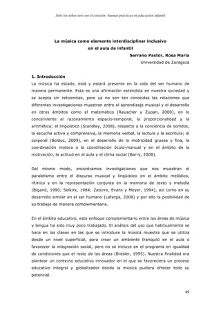 Sólo los niños ven con el corazón: buenas prácticas en educación infantil
	
   49	
  
La música como elemento interdisciplinar inclusivo
en el aula de infantil
Serrano Pastor, Rosa María
Universidad de Zaragoza
1. Introducción
La música ha estado, está y estará presente en la vida del ser humano de
manera permanente. Esta es una afirmación extendida en nuestra sociedad y
se acepta sin reticencias, pero ya no son tan conocidas las relaciones que
diferentes investigaciones muestran entre el aprendizaje musical y el desarrollo
en otros ámbitos como el matemático (Rauscher y Zupan, 2000), en lo
concerniente al razonamiento espacio-temporal, la proporcionalidad y la
aritmética; el lingüístico (Standley, 2008), respecto a la conciencia de sonidos,
la escucha activa y comprensiva, la memoria verbal, la lectura y la escritura; el
corporal (Bolduc, 2009), en el desarrollo de la motricidad gruesa y fina, la
coordinación motora o la coordinación óculo-manual y en el ámbito de la
motivación, la actitud en el aula y el clima social (Barry, 2008).
Del mismo modo, encontramos investigaciones que nos muestran el
paralelismo entre el discurso musical y lingüístico en el ámbito melódico,
rítmico y en la representación conjunta en la memoria de texto y melodía
(Bigand, 1990; Selkirk, 1984; Zatorre, Evans y Meyer, 1994), así como en su
desarrollo similar en el ser humano (Lafarga, 2008) y por ello la posibilidad de
su trabajo de manera complementaria.
En el ámbito educativo, este enfoque complementario entre las áreas de música
y lengua ha sido muy poco trabajado. El análisis del uso que habitualmente se
hace en las clases en las que se introduce la música muestra que se utiliza
desde un nivel superficial, para crear un ambiente tranquilo en el aula o
favorecer la integración social, pero no se incluye en el programa en igualdad
de condiciones que el resto de las áreas (Bresler, 1995). Nuestra finalidad era
plantear un contexto educativo innovador en el que se favoreciera un proceso
educativo integral y globalizador donde la música pudiera ofrecer todo su
potencial.
 