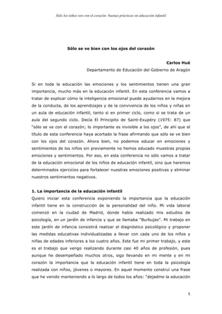 Sólo los niños ven con el corazón: buenas prácticas en educación infantil
	
   5	
  
Sólo se ve bien con los ojos del corazón
Carlos Hué
Departamento de Educación del Gobierno de Aragón
Si en toda la educación las emociones y los sentimientos tienen una gran
importancia, mucho más en la educación infantil. En esta conferencia vamos a
tratar de explicar cómo la inteligencia emocional puede ayudarnos en la mejora
de la conducta, de los aprendizajes y de la convivencia de los niños y niñas en
un aula de educación infantil, tanto si en primer ciclo, como si se trata de un
aula del segundo ciclo. Decía El Principito de Saint-Exupéry (1975: 87) que
“sólo se ve con el corazón; lo importante es invisible a los ojos”, de ahí que el
título de esta conferencia haya acortado la frase afirmando que sólo se ve bien
con los ojos del corazón. Ahora bien, no podemos educar en emociones y
sentimientos de los niños sin previamente no hemos educado muestras propias
emociones y sentimientos. Por eso, en esta conferencia no sólo vamos a tratar
de la educación emocional de los niños de educación infantil, sino que haremos
determinados ejercicios para fortalecer nuestras emociones positivas y eliminar
nuestros sentimientos negativos.
1. La importancia de la educación infantil
Quiero iniciar esta conferencia exponiendo la importancia que la educación
infantil tiene en la construcción de la personalidad del niño. Mi vida laboral
comenzó en la ciudad de Madrid, donde había realizado mis estudios de
psicología, en un jardín de infancia y que se llamaba “Burbujas”. Mi trabajo en
este jardín de infancia consistirá realizar el diagnóstico psicológico y proponer
las medidas educativas individualizadas a llevar con cada uno de los niños y
niñas de edades inferiores a los cuatro años. Este fue mi primer trabajo, y este
es el trabajo que vengo realizando durante casi 40 años de profesión, pues
aunque he desempeñado muchos otros, sigo llevando en mi mente y en mi
corazón la importancia que la educación infantil tiene en toda la psicología
realizada con niños, jóvenes o mayores. En aquel momento construí una frase
que he venido manteniendo a lo largo de todos los años: “dejadme la educación
 