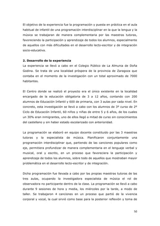   50	
  
El objetivo de la experiencia fue la programación y puesta en práctica en el aula
habitual de infantil de una programación interdisciplinar en la que la lengua y la
música se trabajaran de manera complementaria por las maestras tutoras,
favoreciendo la participación y aprendizaje de todos los alumnos, especialmente
de aquellos con más dificultades en el desarrollo lecto-escritor y de integración
socio-educativa.
2. Desarrollo de la experiencia
La experiencia se llevó a cabo en el Colegio Público de La Almunia de Doña
Godina. Se trata de una localidad próspera de la provincia de Zaragoza que
contaba en el momento de la investigación con un total aproximado de 7000
habitantes.
El Centro donde se realizó el proyecto era el único existente en la localidad
encargado de la educación obligatoria de 3 a 12 años, contando con 200
alumnos de Educación Infantil y 600 de primaria, con 3 aulas por cada nivel. En
concreto, esta investigación se llevó a cabo con los alumnos de 3º curso de 2º
Ciclo de Educación Infantil, 60 niños y niñas de entre 5 y 6 años, de los cuales
un 30% eran inmigrantes, uno de ellos llegó a mitad de curso sin conocimientos
del castellano y sin haber estado escolarizado con anterioridad.
La programación se elaboró en equipo docente constituido por las 3 maestras
tutoras y la especialista de música. Planificaron conjuntamente una
programación interdisciplinar que, partiendo de las canciones populares como
eje, permitiera profundizar de manera complementaria en el lenguaje verbal y
musical, oral y escrito, en un proceso que favoreciera la participación y
aprendizaje de todos los alumnos, sobre todo de aquellos que mostraban mayor
problemática en el desarrollo lecto-escritor y de integración.
Dicha programación fue llevada a cabo por las propias maestras tutoras de las
tres aulas, ocupando la investigadora especialista de música el rol de
observadora no participante dentro de la clase. La programación se llevó a cabo
durante 9 sesiones de hora y media, los miércoles por la tarde, a modo de
taller. Se trabajaron 4 canciones en un proceso que partió de la vivencia
corporal y vocal, la cual sirvió como base para la posterior reflexión y toma de
 