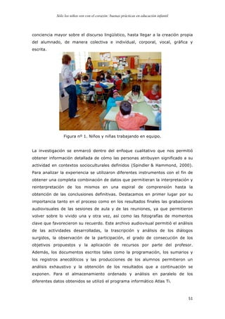 Sólo los niños ven con el corazón: buenas prácticas en educación infantil
	
   51	
  
conciencia mayor sobre el discurso lingüístico, hasta llegar a la creación propia
del alumnado, de manera colectiva e individual, corporal, vocal, gráfica y
escrita.
Figura nº 1. Niños y niñas trabajando en equipo.
La investigación se enmarcó dentro del enfoque cualitativo que nos permitió
obtener información detallada de cómo las personas atribuyen significado a su
actividad en contextos socioculturales definidos (Spindler & Hammond, 2000).
Para analizar la experiencia se utilizaron diferentes instrumentos con el fin de
obtener una completa combinación de datos que permitieran la interpretación y
reinterpretación de los mismos en una espiral de comprensión hasta la
obtención de las conclusiones definitivas. Destacamos en primer lugar por su
importancia tanto en el proceso como en los resultados finales las grabaciones
audiovisuales de las sesiones de aula y de las reuniones, ya que permitieron
volver sobre lo vivido una y otra vez, así como las fotografías de momentos
clave que favorecieron su recuerdo. Este archivo audiovisual permitió el análisis
de las actividades desarrolladas, la trascripción y análisis de los diálogos
surgidos, la observación de la participación, el grado de consecución de los
objetivos propuestos y la aplicación de recursos por parte del profesor.
Además, los documentos escritos tales como la programación, los sumarios y
los registros anecdóticos y las producciones de los alumnos permitieron un
análisis exhaustivo y la obtención de los resultados que a continuación se
exponen. Para el almacenamiento ordenado y análisis en paralelo de los
diferentes datos obtenidos se utilizó el programa informático Atlas Ti.
 