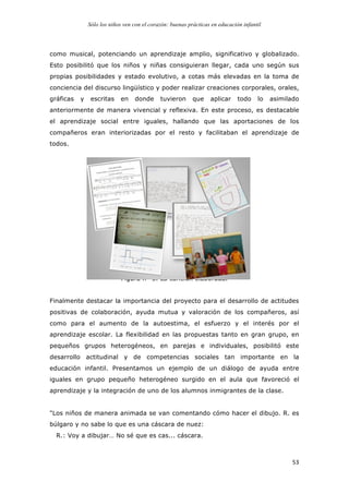 Sólo los niños ven con el corazón: buenas prácticas en educación infantil
	
   53	
  
como musical, potenciando un aprendizaje amplio, significativo y globalizado.
Esto posibilitó que los niños y niñas consiguieran llegar, cada uno según sus
propias posibilidades y estado evolutivo, a cotas más elevadas en la toma de
conciencia del discurso lingüístico y poder realizar creaciones corporales, orales,
gráficas y escritas en donde tuvieron que aplicar todo lo asimilado
anteriormente de manera vivencial y reflexiva. En este proceso, es destacable
el aprendizaje social entre iguales, hallando que las aportaciones de los
compañeros eran interiorizadas por el resto y facilitaban el aprendizaje de
todos.
Figura nº 3. La canción elaborada.
Finalmente destacar la importancia del proyecto para el desarrollo de actitudes
positivas de colaboración, ayuda mutua y valoración de los compañeros, así
como para el aumento de la autoestima, el esfuerzo y el interés por el
aprendizaje escolar. La flexibilidad en las propuestas tanto en gran grupo, en
pequeños grupos heterogéneos, en parejas e individuales, posibilitó este
desarrollo actitudinal y de competencias sociales tan importante en la
educación infantil. Presentamos un ejemplo de un diálogo de ayuda entre
iguales en grupo pequeño heterogéneo surgido en el aula que favoreció el
aprendizaje y la integración de uno de los alumnos inmigrantes de la clase.
"Los niños de manera animada se van comentando cómo hacer el dibujo. R. es
búlgaro y no sabe lo que es una cáscara de nuez:
R.: Voy a dibujar… No sé que es cas... cáscara.
 