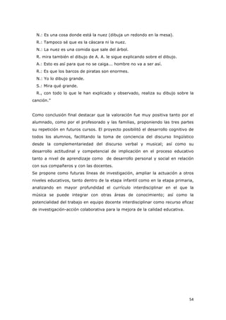   54	
  
N.: Es una cosa donde está la nuez (dibuja un redondo en la mesa).
R.: Tampoco sé que es la cáscara ni la nuez.
N.: La nuez es una comida que sale del árbol.
R. mira también el dibujo de A. A. le sigue explicando sobre el dibujo.
A.: Esto es así para que no se caiga... hombre no va a ser así.
R.: Es que los barcos de piratas son enormes.
N.: Yo lo dibujo grande.
S.: Mira qué grande.
R., con todo lo que le han explicado y observado, realiza su dibujo sobre la
canción.”
Como conclusión final destacar que la valoración fue muy positiva tanto por el
alumnado, como por el profesorado y las familias, proponiendo las tres partes
su repetición en futuros cursos. El proyecto posibilitó el desarrollo cognitivo de
todos los alumnos, facilitando la toma de conciencia del discurso lingüístico
desde la complementariedad del discurso verbal y musical; así como su
desarrollo actitudinal y competencial de implicación en el proceso educativo
tanto a nivel de aprendizaje como de desarrollo personal y social en relación
con sus compañeros y con las docentes.
Se propone como futuras líneas de investigación, ampliar la actuación a otros
niveles educativos, tanto dentro de la etapa infantil como en la etapa primaria,
analizando en mayor profundidad el currículo interdisciplinar en el que la
música se puede integrar con otras áreas de conocimiento; así como la
potencialidad del trabajo en equipo docente interdisciplinar como recurso eficaz
de investigación-acción colaborativa para la mejora de la calidad educativa.
 